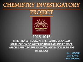 2015-1016
[THIS PROJECT LOOKS AT THE TECHNIQUE CALLED
STERILIZATION OF WATER USING BLEACHING POWDER
WHICH IS USED TO PURIFY WATER AND MAKES IT FIT FOR
DRINKING]
By -: MAYANK
Class 12th ‘B’
KV AFS BIDAR
 