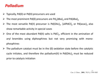 14
Palladium
 Typically, Pd(0) or Pd(II) precursors are used
 The most prominent Pd(0) precursors are Pd2(dba)3 and Pd(dba)2
 The most versatile Pd(II) precursor is Pd(OAc)2. [allPdCl]2 or Pd(acac)2 also
show remarkable activity in special cases
 One of the most abundant Pd(II) salts is PdCl2, efficient in the amination of
aryl bromides using diphosphines but not very promising with mono-
phosphines
 The palladium catalyst must be in the (0) oxidation state before the catalytic
cycle initiates, and therefore the palladium(II) in Pd(OAc)2 must be reduced
prior to catalysis initiation
Can. J. Chem. , 2001, 79(11), 1799-1805
 