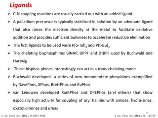 Ligands
16
 C-N coupling reactions are usually carried out with an added ligand
 A palladium precursor is typically stabilized in solution by an adequate ligand
that also raises the electron density at the metal to facilitate oxidative
addition and provides sufficient bulkiness to accelerate reductive elimination
 The first ligands to be used were P(o-Tol)3 and P(t-Bu)3
 The chelating bisphosphines BINAP, DPPF and DtBPF used by Buchwald and
Hartwig
 These bisphos-phines interestingly can act in a trans-chelating mode
 Buchwald developed a series of new monodentate phosphines exemplified
by DavePhos, XPhos, BrettPhos and RuPhos
 van Leeuwen developed XantPhos and DPEPhos (aryl ethers) that show
especially high activity for coupling of aryl halides with amides, hydra-zines,
oxazolidinones and ureas
J. Am. Chem. Soc. 2004, 126, 1, 82–83
J. Am. Chem. Soc. 2002, 124, 6043–6048
 