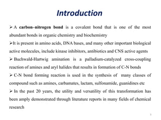 3
Introduction
 A carbon–nitrogen bond is a covalent bond that is one of the most
abundant bonds in organic chemistry and biochemistry
It is present in amino acids, DNA bases, and many other important biological
active molecules, include kinase inhibitors, antibiotics and CNS active agents
 Buchwald-Hartwig amination is a palladium-catalyzed cross-coupling
reaction of amines and aryl halides that results in formation of C-N bonds
 C-N bond forming reaction is used in the synthesis of many classes of
compound such as amines, carbamates, lactam, sulfonamide, guanidines etc
 In the past 20 years, the utility and versatility of this transformation has
been amply demonstrated through literature reports in many fields of chemical
research
 