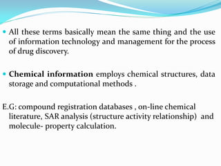 All these terms basically mean the same thing and the use
of information technology and management for the process
of drug discovery.
 Chemical information employs chemical structures, data
storage and computational methods .
E.G: compound registration databases , on-line chemical
literature, SAR analysis (structure activity relationship) and
molecule- property calculation.
 