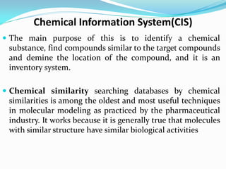 Chemical Information System(CIS)
 The main purpose of this is to identify a chemical
substance, find compounds similar to the target compounds
and demine the location of the compound, and it is an
inventory system.
 Chemical similarity searching databases by chemical
similarities is among the oldest and most useful techniques
in molecular modeling as practiced by the pharmaceutical
industry. It works because it is generally true that molecules
with similar structure have similar biological activities
 