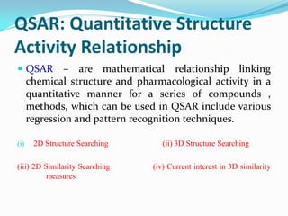 QSAR: Quantitative Structure
Activity Relationship
 QSAR – are mathematical relationship linking
chemical structure and pharmacological activity in a
quantitative manner for a series of compounds ,
methods, which can be used in QSAR include various
regression and pattern recognition techniques.
(i) 2D Structure Searching (ii) 3D Structure Searching
(iii) 2D Similarity Searching (iv) Current interest in 3D similarity
measures
 