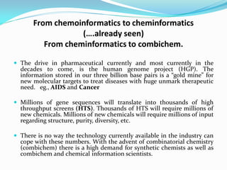 From chemoinformatics to cheminformatics
(….already seen)
From cheminformatics to combichem.
 The drive in pharmaceutical currently and most currently in the
decades to come, is the human genome project (HGP). The
information stored in our three billion base pairs is a “gold mine” for
new molecular targets to treat diseases with huge unmark therapeutic
need. eg., AIDS and Cancer
 Millions of gene sequences will translate into thousands of high
throughput screens (HTS). Thousands of HTS will require millions of
new chemicals. Millions of new chemicals will require millions of input
regarding structure, purity, diversity, etc.
 There is no way the technology currently available in the industry can
cope with these numbers. With the advent of combinatorial chemistry
(combichem) there is a high demand for synthetic chemists as well as
combichem and chemical information scientists.
 
