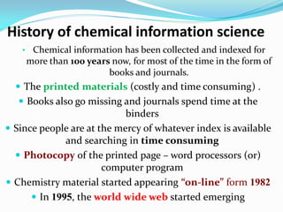 History of chemical information science
• Chemical information has been collected and indexed for
more than 100 years now, for most of the time in the form of
books and journals.
 The printed materials (costly and time consuming) .
 Books also go missing and journals spend time at the
binders
 Since people are at the mercy of whatever index is available
and searching in time consuming
 Photocopy of the printed page – word processors (or)
computer program
 Chemistry material started appearing “on-line” form 1982
 In 1995, the world wide web started emerging
 