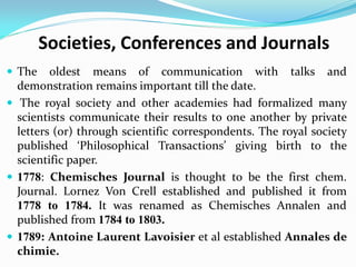Societies, Conferences and Journals
 The oldest means of communication with talks and
demonstration remains important till the date.
 The royal society and other academies had formalized many
scientists communicate their results to one another by private
letters (or) through scientific correspondents. The royal society
published ‘Philosophical Transactions’ giving birth to the
scientific paper.
 1778: Chemisches Journal is thought to be the first chem.
Journal. Lornez Von Crell established and published it from
1778 to 1784. It was renamed as Chemisches Annalen and
published from 1784 to 1803.
 1789: Antoine Laurent Lavoisier et al established Annales de
chimie.
 