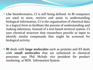  Like bioinformatics, CI is still being defined. In BI computers
are used to store, retrieve and assist in understanding
biological information, CI is the organization of chemical data
in a logical form to facilitate the process of understanding and
making inferences. Instead of a text-based retrieval system, CI
uses chemical structure that researchers provide as input to
identify similar compounds that might be screened for
biological activity.
 BI deals with large molecules such as proteins and CI deals
with small molecules that are sythesized in chemical
processes says Phil Mchale vice president for product
marketing at MDL Information System.
 
