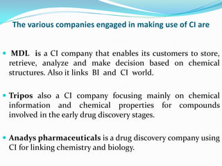 The various companies engaged in making use of CI are
 MDL is a CI company that enables its customers to store,
retrieve, analyze and make decision based on chemical
structures. Also it links BI and CI world.
 Tripos also a CI company focusing mainly on chemical
information and chemical properties for compounds
involved in the early drug discovery stages.
 Anadys pharmaceuticals is a drug discovery company using
CI for linking chemistry and biology.
 