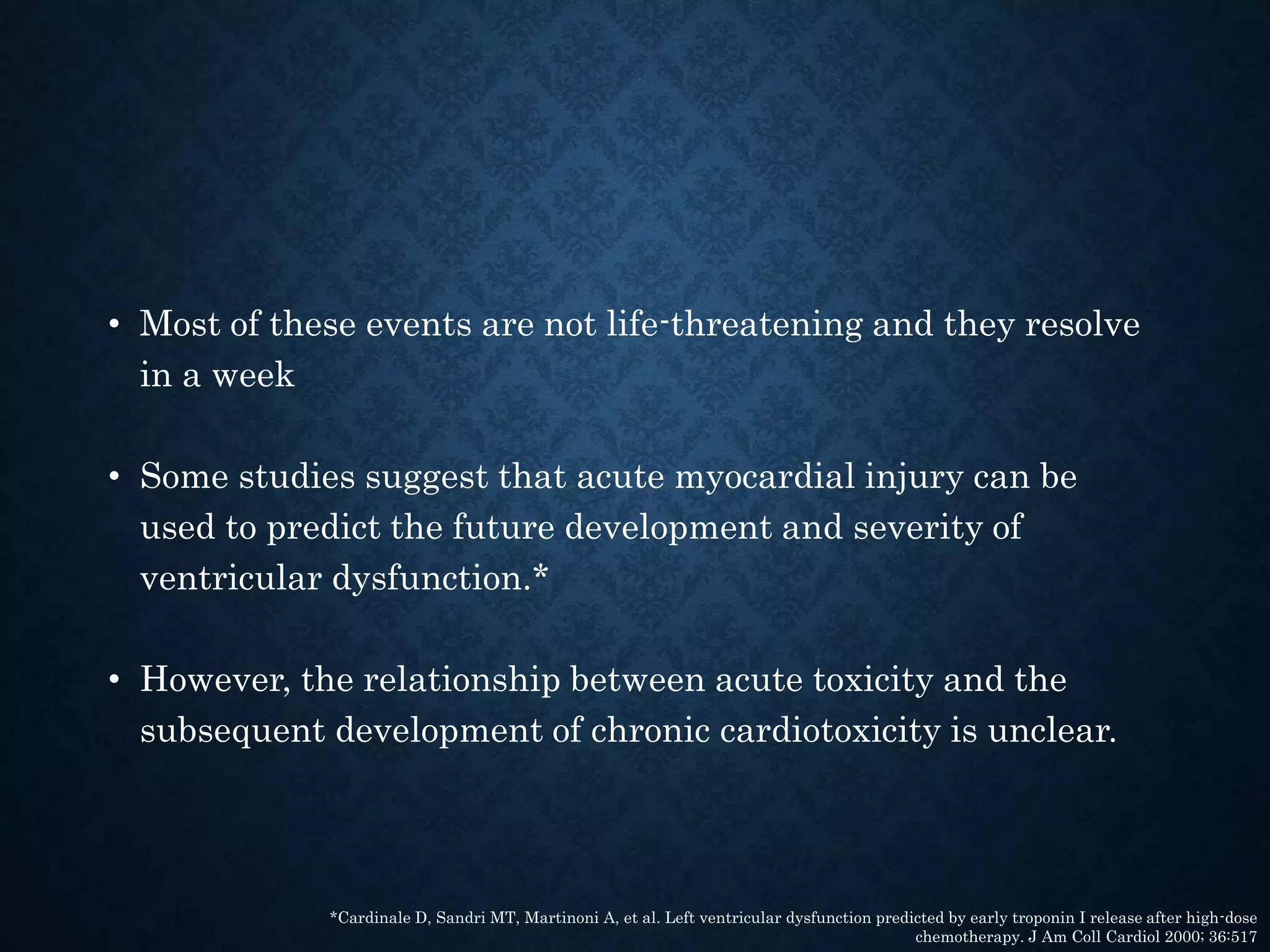 • Most of these events are not life-threatening and they resolve
in a week
• Some studies suggest that acute myocardial injury can be
used to predict the future development and severity of
ventricular dysfunction.*
• However, the relationship between acute toxicity and the
subsequent development of chronic cardiotoxicity is unclear.
*Cardinale D, Sandri MT, Martinoni A, et al. Left ventricular dysfunction predicted by early troponin I release after high-dose
chemotherapy. J Am Coll Cardiol 2000; 36:517
 
