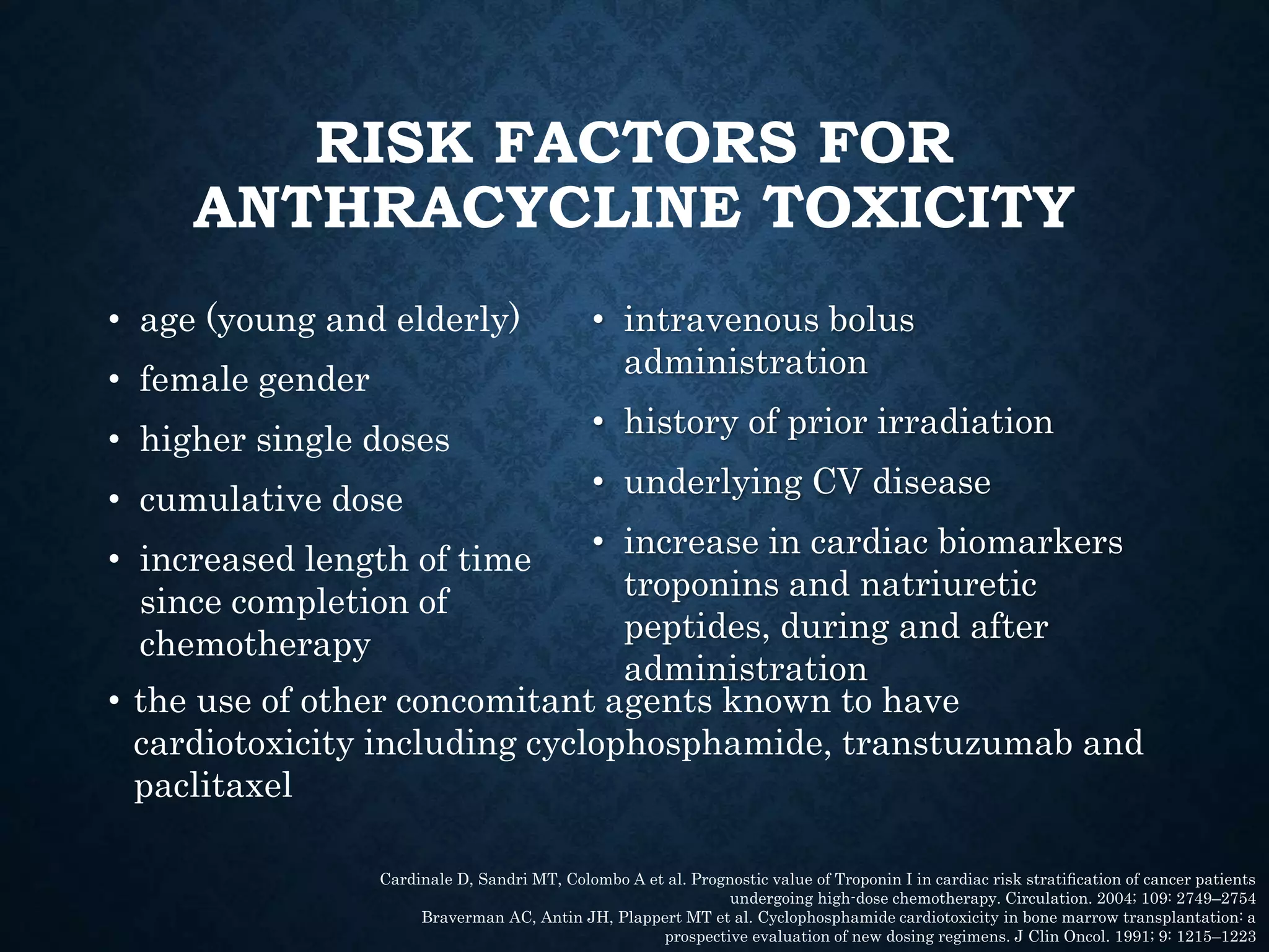 RISK FACTORS FOR
ANTHRACYCLINE TOXICITY
• age (young and elderly)
• female gender
• higher single doses
• cumulative dose
• increased length of time
since completion of
chemotherapy
• intravenous bolus
administration
• history of prior irradiation
• underlying CV disease
• increase in cardiac biomarkers
troponins and natriuretic
peptides, during and after
administration
Cardinale D, Sandri MT, Colombo A et al. Prognostic value of Troponin I in cardiac risk stratiﬁcation of cancer patients
undergoing high-dose chemotherapy. Circulation. 2004; 109: 2749–2754
Braverman AC, Antin JH, Plappert MT et al. Cyclophosphamide cardiotoxicity in bone marrow transplantation: a
prospective evaluation of new dosing regimens. J Clin Oncol. 1991; 9: 1215–1223
• the use of other concomitant agents known to have
cardiotoxicity including cyclophosphamide, transtuzumab and
paclitaxel
 