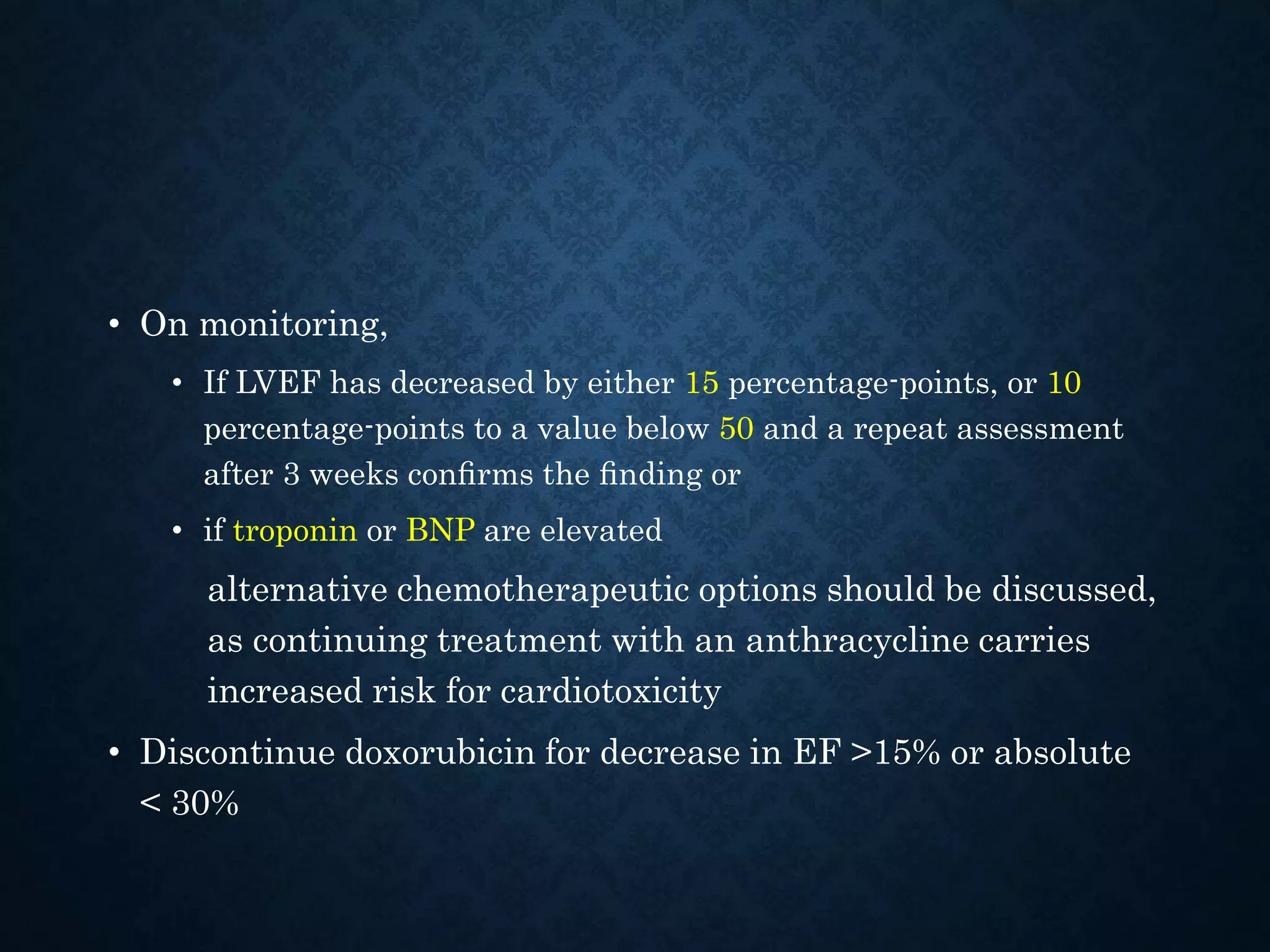 • On monitoring,
• If LVEF has decreased by either 15 percentage-points, or 10
percentage-points to a value below 50 and a repeat assessment
after 3 weeks conﬁrms the ﬁnding or
• if troponin or BNP are elevated
alternative chemotherapeutic options should be discussed,
as continuing treatment with an anthracycline carries
increased risk for cardiotoxicity
• Discontinue doxorubicin for decrease in EF >15% or absolute
< 30%
 