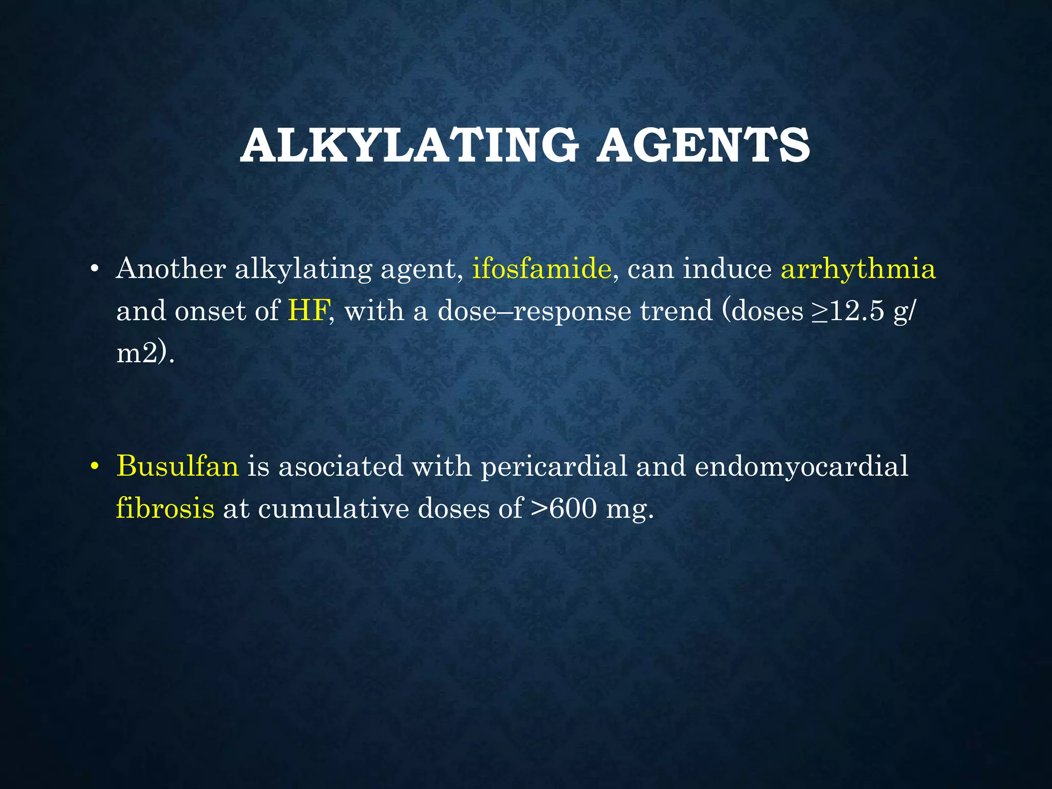 ALKYLATING AGENTS
• Another alkylating agent, ifosfamide, can induce arrhythmia
and onset of HF, with a dose–response trend (doses ≥12.5 g/
m2).
• Busulfan is asociated with pericardial and endomyocardial
fibrosis at cumulative doses of >600 mg.
 