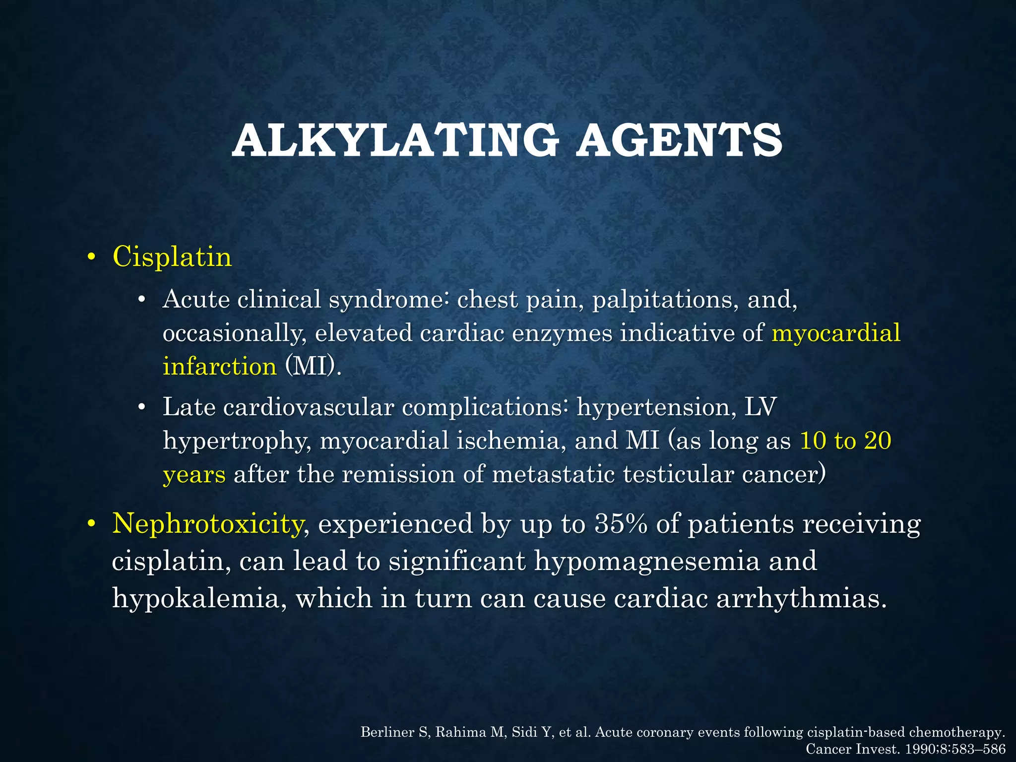 ALKYLATING AGENTS
• Cisplatin
• Acute clinical syndrome: chest pain, palpitations, and,
occasionally, elevated cardiac enzymes indicative of myocardial
infarction (MI).
• Late cardiovascular complications: hypertension, LV
hypertrophy, myocardial ischemia, and MI (as long as 10 to 20
years after the remission of metastatic testicular cancer)
• Nephrotoxicity, experienced by up to 35% of patients receiving
cisplatin, can lead to significant hypomagnesemia and
hypokalemia, which in turn can cause cardiac arrhythmias.
Berliner S, Rahima M, Sidi Y, et al. Acute coronary events following cisplatin-based chemotherapy.
Cancer Invest. 1990;8:583–586
 