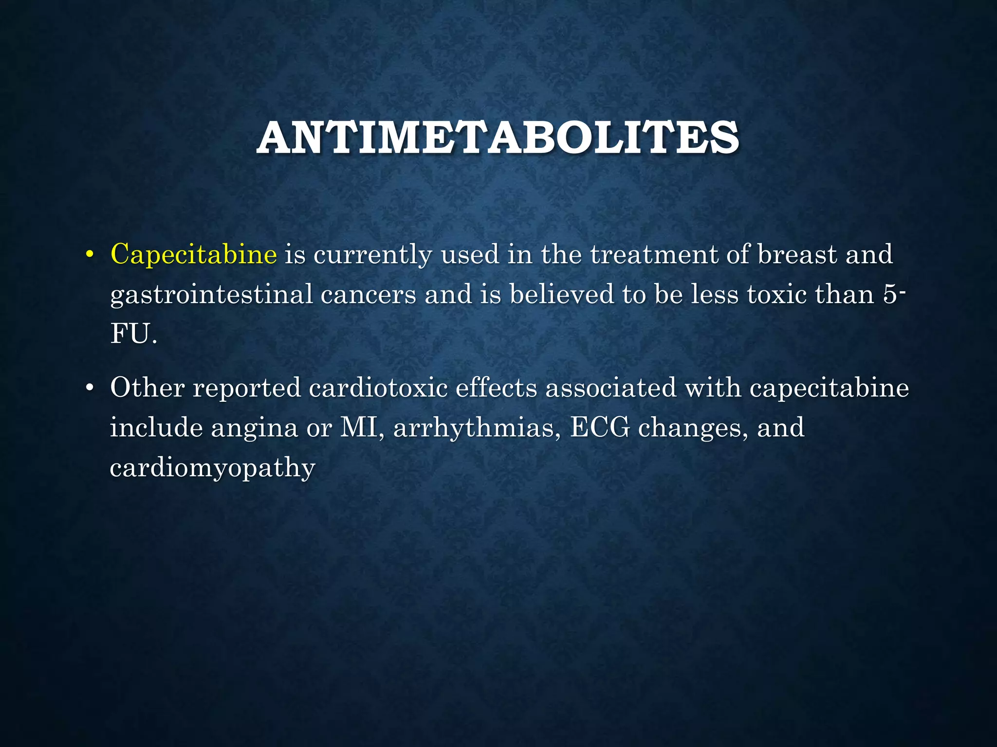 ANTIMETABOLITES
• Capecitabine is currently used in the treatment of breast and
gastrointestinal cancers and is believed to be less toxic than 5-
FU.
• Other reported cardiotoxic effects associated with capecitabine
include angina or MI, arrhythmias, ECG changes, and
cardiomyopathy
 