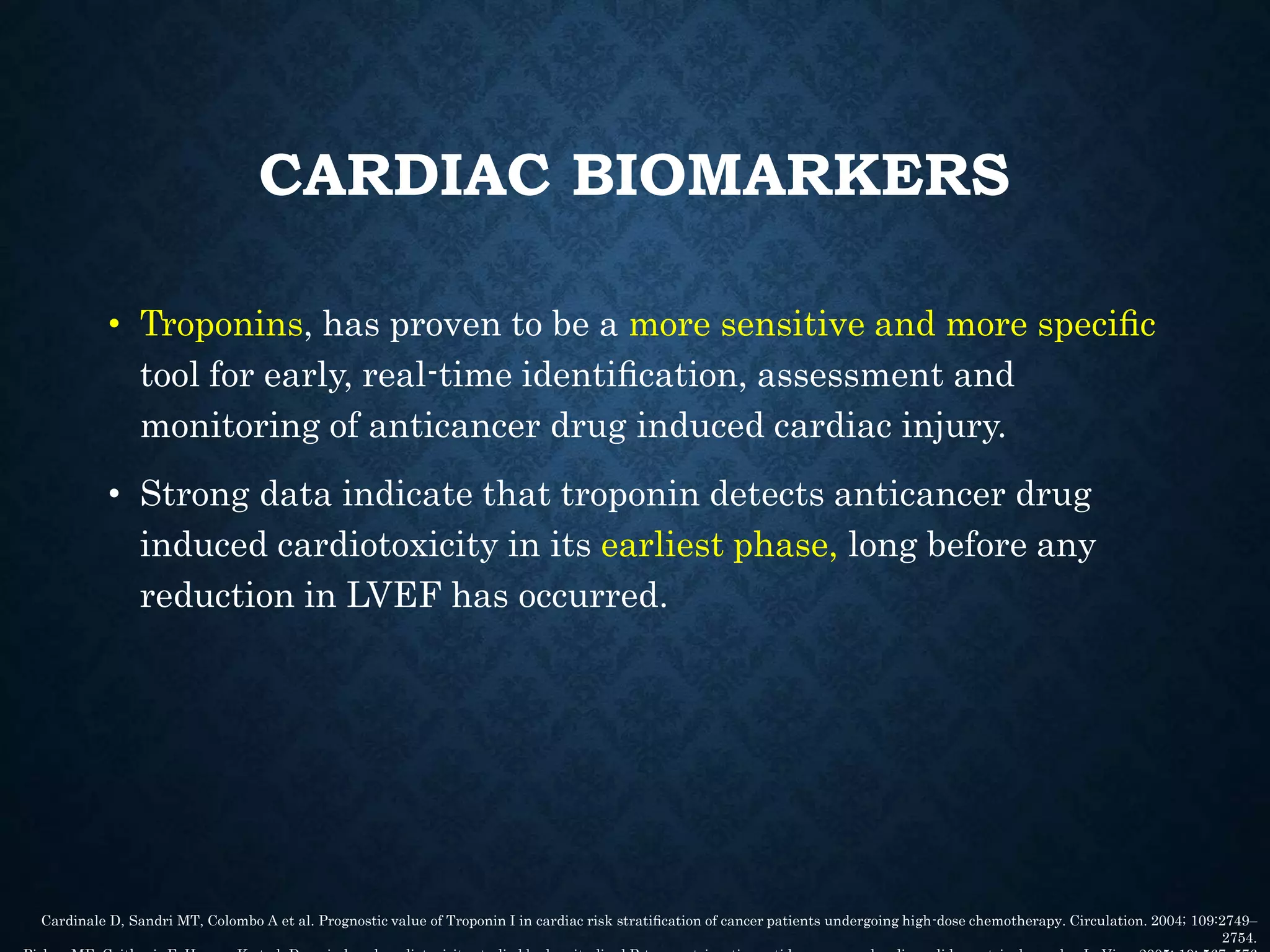 CARDIAC BIOMARKERS
• Troponins, has proven to be a more sensitive and more speciﬁc
tool for early, real-time identiﬁcation, assessment and
monitoring of anticancer drug induced cardiac injury.
• Strong data indicate that troponin detects anticancer drug
induced cardiotoxicity in its earliest phase, long before any
reduction in LVEF has occurred.
Cardinale D, Sandri MT, Colombo A et al. Prognostic value of Troponin I in cardiac risk stratiﬁcation of cancer patients undergoing high-dose chemotherapy. Circulation. 2004; 109:2749–
2754.
 