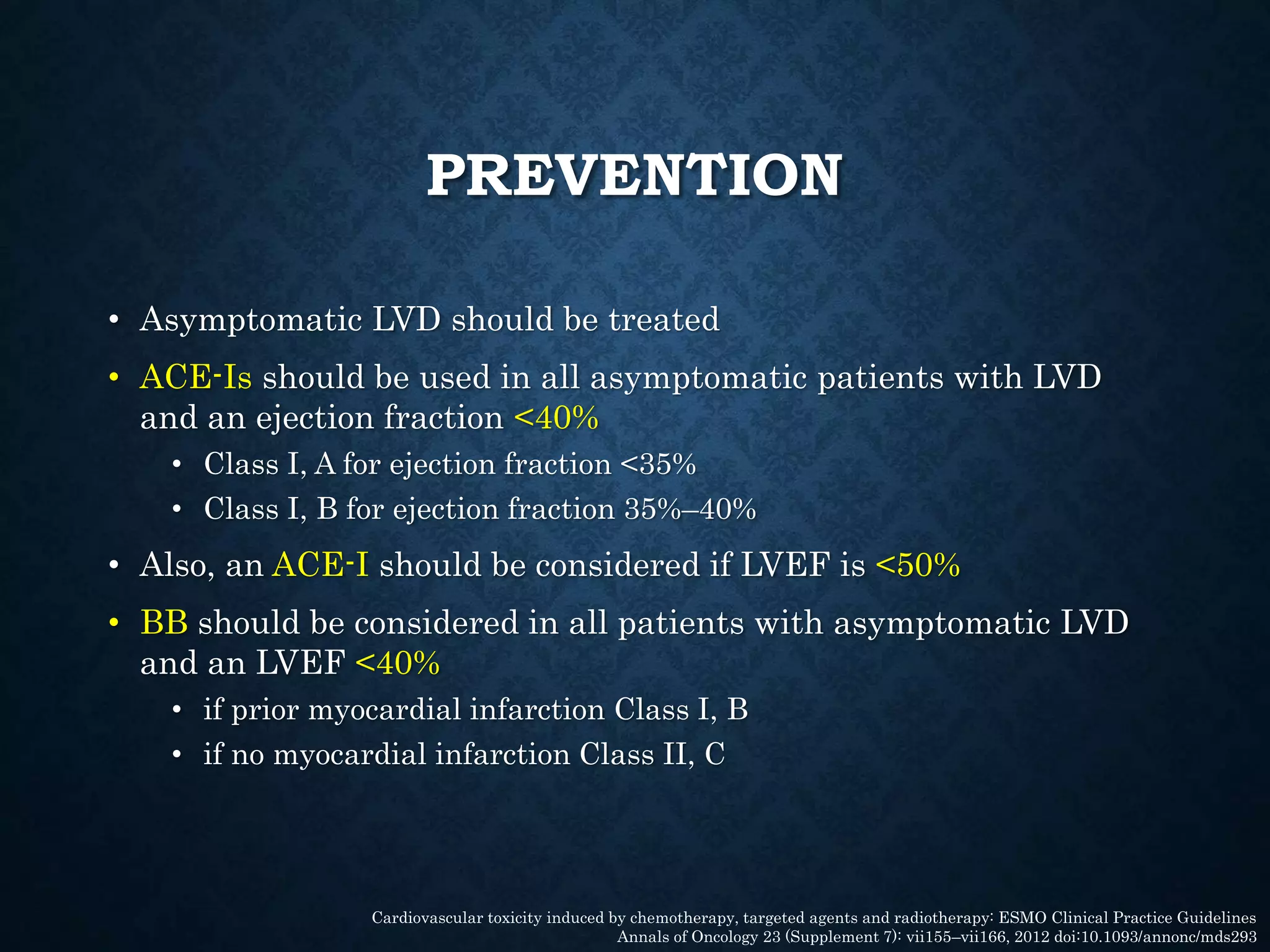 PREVENTION
• Asymptomatic LVD should be treated
• ACE-Is should be used in all asymptomatic patients with LVD
and an ejection fraction <40%
• Class I, A for ejection fraction <35%
• Class I, B for ejection fraction 35%–40%
• Also, an ACE-I should be considered if LVEF is <50%
• BB should be considered in all patients with asymptomatic LVD
and an LVEF <40%
• if prior myocardial infarction Class I, B
• if no myocardial infarction Class II, C
Cardiovascular toxicity induced by chemotherapy, targeted agents and radiotherapy: ESMO Clinical Practice Guidelines
Annals of Oncology 23 (Supplement 7): vii155–vii166, 2012 doi:10.1093/annonc/mds293
 
