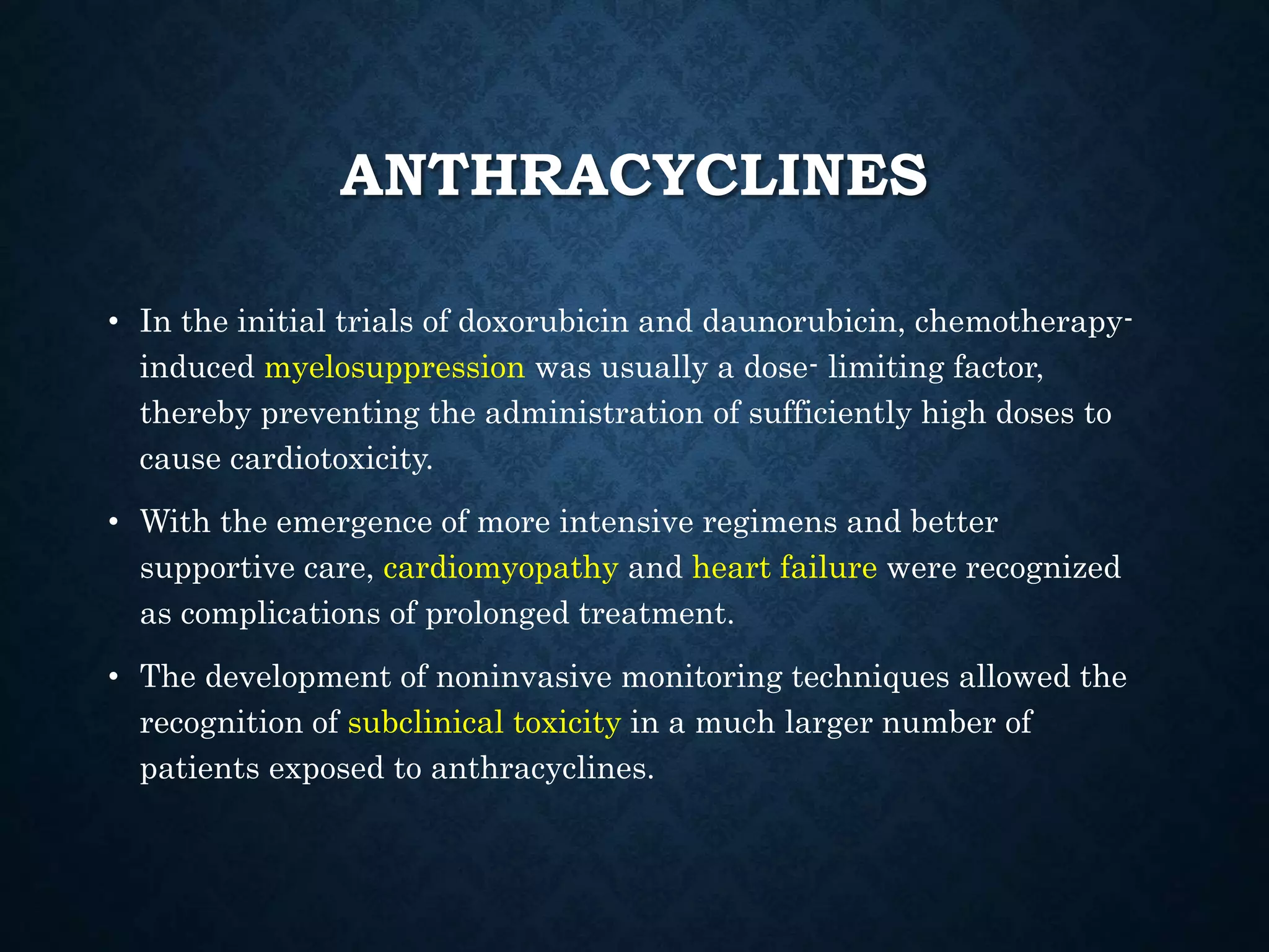 ANTHRACYCLINES
• In the initial trials of doxorubicin and daunorubicin, chemotherapy-
induced myelosuppression was usually a dose- limiting factor,
thereby preventing the administration of sufficiently high doses to
cause cardiotoxicity.
• With the emergence of more intensive regimens and better
supportive care, cardiomyopathy and heart failure were recognized
as complications of prolonged treatment.
• The development of noninvasive monitoring techniques allowed the
recognition of subclinical toxicity in a much larger number of
patients exposed to anthracyclines.
 