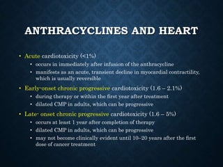 ANTHRACYCLINES AND HEART
• Acute cardiotoxicity (<1%)
• occurs in immediately after infusion of the anthracycline
• manifests as an acute, transient decline in myocardial contractility,
which is usually reversible
• Early-onset chronic progressive cardiotoxicity (1.6 – 2.1%)
• during therapy or within the ﬁrst year after treatment
• dilated CMP in adults, which can be progressive
• Late- onset chronic progressive cardiotoxicity (1.6 – 5%)
• occurs at least 1 year after completion of therapy
• dilated CMP in adults, which can be progressive
• may not become clinically evident until 10–20 years after the ﬁrst
dose of cancer treatment
 