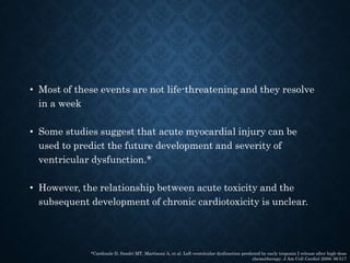 • Most of these events are not life-threatening and they resolve
in a week
• Some studies suggest that acute myocardial injury can be
used to predict the future development and severity of
ventricular dysfunction.*
• However, the relationship between acute toxicity and the
subsequent development of chronic cardiotoxicity is unclear.
*Cardinale D, Sandri MT, Martinoni A, et al. Left ventricular dysfunction predicted by early troponin I release after high-dose
chemotherapy. J Am Coll Cardiol 2000; 36:517
 