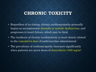 CHRONIC TOXICITY
• Regardless of its timing, chronic cardiomyopathy generally
begins as asymptomatic diastolic or systolic dysfunction, and
progresses to heart failure, which may be fatal.
• The incidence of chronic cardiotoxicity is most closely related
to the cumulative dose of anthracycline administered.
• The prevalence of cardiomyopathy increases significantly
when patients are given doses of doxorubicin >550 mg/m2.
 