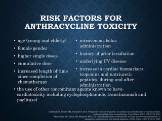 RISK FACTORS FOR
ANTHRACYCLINE TOXICITY
• age (young and elderly)
• female gender
• higher single doses
• cumulative dose
• increased length of time
since completion of
chemotherapy
• intravenous bolus
administration
• history of prior irradiation
• underlying CV disease
• increase in cardiac biomarkers
troponins and natriuretic
peptides, during and after
administration
Cardinale D, Sandri MT, Colombo A et al. Prognostic value of Troponin I in cardiac risk stratiﬁcation of cancer patients
undergoing high-dose chemotherapy. Circulation. 2004; 109: 2749–2754
Braverman AC, Antin JH, Plappert MT et al. Cyclophosphamide cardiotoxicity in bone marrow transplantation: a
prospective evaluation of new dosing regimens. J Clin Oncol. 1991; 9: 1215–1223
• the use of other concomitant agents known to have
cardiotoxicity including cyclophosphamide, transtuzumab and
paclitaxel
 