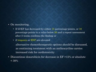 • On monitoring,
• If LVEF has decreased by either 15 percentage-points, or 10
percentage-points to a value below 50 and a repeat assessment
after 3 weeks conﬁrms the ﬁnding or
• if troponin or BNP are elevated
alternative chemotherapeutic options should be discussed,
as continuing treatment with an anthracycline carries
increased risk for cardiotoxicity
• Discontinue doxorubicin for decrease in EF >15% or absolute
< 30%
 