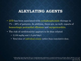 ALKYLATING AGENTS
• LVD has been associated with cyclophosphamide therapy in
7% – 28% of patients. In addition, there are, as well, reports of
hemorrhagic pericardial effusions and myopericarditis.
• The risk of cardiotoxicity appears to be dose related
• (≥150 mg/kg and 1.5 g/m2/day).
• Total dose of individual course rather than cumulative dose.
Goldberg MA, Antin JH, Guinan EC et al. Cyclophosphamide cardiotoxicity: an analysis of dosing as a risk factor. Blood. 1986; 68: 1114–1118.
Quezado ZM, Wilson WH, Cunnion RE et al. High-dose ifosfamide is associated with severe, reversible cardiac dysfunction. Ann Intern Med.
1993; 118: 31–36.
 