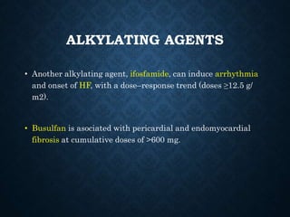 ALKYLATING AGENTS
• Another alkylating agent, ifosfamide, can induce arrhythmia
and onset of HF, with a dose–response trend (doses ≥12.5 g/
m2).
• Busulfan is asociated with pericardial and endomyocardial
fibrosis at cumulative doses of >600 mg.
 