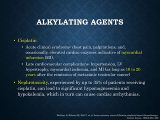 ALKYLATING AGENTS
• Cisplatin
• Acute clinical syndrome: chest pain, palpitations, and,
occasionally, elevated cardiac enzymes indicative of myocardial
infarction (MI).
• Late cardiovascular complications: hypertension, LV
hypertrophy, myocardial ischemia, and MI (as long as 10 to 20
years after the remission of metastatic testicular cancer)
• Nephrotoxicity, experienced by up to 35% of patients receiving
cisplatin, can lead to significant hypomagnesemia and
hypokalemia, which in turn can cause cardiac arrhythmias.
Berliner S, Rahima M, Sidi Y, et al. Acute coronary events following cisplatin-based chemotherapy.
Cancer Invest. 1990;8:583–586
 
