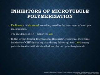 INHIBITORS OF MICROTUBULE
POLYMERIZATION
• Paclitaxel and docetaxel are widely used in the treatment of multiple
malignancies.
• The incidence of HF : relatively low.
• In the Breast Cancer International Research Group trial, the overall
incidence of CHF (including that during follow-up) was 1.6% among
patients treated with docetaxel–doxorubicin– cyclophosphamide
Slamon D, Eiermann W, Robert N et al. Adjuvant trastuzumab in HER2-positive breast cancer.
N Engl J Med. 2011; 365(14): 1273–1283
 