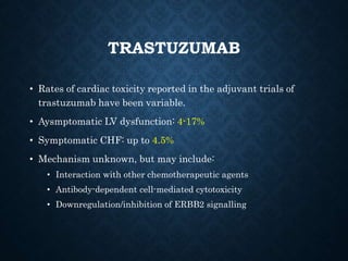 TRASTUZUMAB
• Rates of cardiac toxicity reported in the adjuvant trials of
trastuzumab have been variable.
• Aysmptomatic LV dysfunction: 4-17%
• Symptomatic CHF: up to 4.5%
• Mechanism unknown, but may include:
• Interaction with other chemotherapeutic agents
• Antibody-dependent cell-mediated cytotoxicity
• Downregulation/inhibition of ERBB2 signalling
 