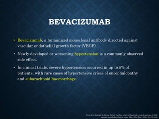 BEVACIZUMAB
• Bevacizumab, a humanized monoclonal antibody directed against
vascular endothelial growth factor (VEGF)
• Newly developed or worsening hypertension is a commonly observed
side effect.
• In clinical trials, severe hypertension occurred in up to 5% of
patients, with rare cases of hypertensive crises of encephalopathy
and subarachnoid haemorrhage.
Perez EA, Koehler M, Byrne J et al. Cardiac safety of lapatinib: pooled analysis of 3689
patients enrolled in clinical trials. Mayo Clin Proc. 2008; 83: 679–686
 