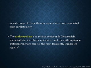 • A wide range of chemotherapy agents have been associated
with cardiotoxicity.
• The anthracyclines and related compounds (doxorubicin,
daunorubicin, idarubicin, epirubicin, and the anthraquinone
mitoxantrone) are some of the most frequently implicated
agents*
*Singal PK, Iliskovic N. Doxorubicin-induced cardiomyopathy. N Engl J Med 1998;
 