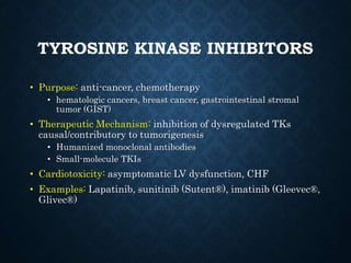 TYROSINE KINASE INHIBITORS
• Purpose: anti-cancer, chemotherapy
• hematologic cancers, breast cancer, gastrointestinal stromal
tumor (GIST)
• Therapeutic Mechanism: inhibition of dysregulated TKs
causal/contributory to tumorigenesis
• Humanized monoclonal antibodies
• Small-molecule TKIs
• Cardiotoxicity: asymptomatic LV dysfunction, CHF
• Examples: Lapatinib, sunitinib (Sutent®), imatinib (Gleevec®,
Glivec®)
 