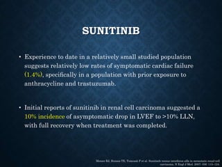 SUNITINIB
• Experience to date in a relatively small studied population
suggests relatively low rates of symptomatic cardiac failure
(1.4%), speciﬁcally in a population with prior exposure to
anthracycline and trastuzumab.
• Initial reports of sunitinib in renal cell carcinoma suggested a
10% incidence of asymptomatic drop in LVEF to >10% LLN,
with full recovery when treatment was completed.
Motzer RJ, Hutson TE, Tomczak P et al. Sunitinib versus interferon alfa in metastatic renal-cell
carcinoma. N Engl J Med. 2007; 356: 115–124.
 