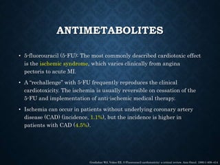ANTIMETABOLITES
• 5-fluorouracil (5-FU): The most commonly described cardiotoxic effect
is the ischemic syndrome, which varies clinically from angina
pectoris to acute MI.
• A “rechallenge” with 5-FU frequently reproduces the clinical
cardiotoxicity. The ischemia is usually reversible on cessation of the
5-FU and implementation of anti-ischemic medical therapy.
• Ischemia can occur in patients without underlying coronary artery
disease (CAD) (incidence, 1.1%), but the incidence is higher in
patients with CAD (4.5%).
Gradishar WJ, Vokes EE. 5-Fluorouracil cardiotoxicity: a critical review. Ann Oncol. 1990;1:409–414
 