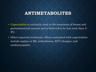 ANTIMETABOLITES
• Capecitabine is currently used in the treatment of breast and
gastrointestinal cancers and is believed to be less toxic than 5-
FU.
• Other reported cardiotoxic effects associated with capecitabine
include angina or MI, arrhythmias, ECG changes, and
cardiomyopathy
 