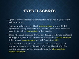 TYPE II AGENTS
• Optimal surveillance for patients treated with Type II agents is not
well established.
• Patients who have received both anthracyclines and anti-HER2
agents who develop cardiac failure should be treated and monitored
as patients with an irreversible cardiac toxicity.
• Those who develop cardiac dysfunction during or following treatment
with type II agents in the absence of anthracyclines can be observed
if they remain asymptomatic and LVEF remains ≥40%.
• Persistently low or further declines in LVEF or development of
symptoms should trigger discussion of risk and beneﬁt with the
treating oncologist, as well as consideration for pharmacologic
cardiac treatment.
 