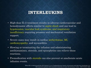 INTERLEUKINS
• High-dose IL-2 treatment results in adverse cardiovascular and
hemodynamic effects similar to septic shock and can lead to
hypotension, vascular leak syndrome, and respiratory
insufficiency requiring pressors and mechanical ventilation
support.
• Severe cases may result in cardiac arrhythmias, MI,
cardiomyopathy, and myocarditis.
• Slowing or terminating the infusion and administering
antihistamines, steroids, and epinephrine can relieve these
reactions.
• Premedication with steroids can also prevent or ameliorate acute
infusion events.
White RL Jr, Schwartzentruber DJ, Guleria A, et al. Cardiopulmonary toxicity of treatment with high dose interleukin-2 in
199 consecutive patients with metastatic melanoma or renal cell carcinoma. Cancer. 1994;74:3212–3222
 