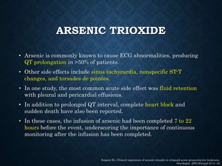 ARSENIC TRIOXIDE
• Arsenic is commonly known to cause ECG abnormalities, producing
QT prolongation in >50% of patients.
• Other side effects include sinus tachycardia, nonspecific ST-T
changes, and torsades de pointes.
• In one study, the most common acute side effect was fluid retention
with pleural and pericardial effusions.
• In addition to prolonged QT interval, complete heart block and
sudden death have also been reported.
• In these cases, the infusion of arsenic had been completed 7 to 22
hours before the event, underscoring the importance of continuous
monitoring after the infusion has been completed.
Soignet SL. Clinical experience of arsenic trioxide in relapsed acute promyelocytic leukemia.
Oncologist. 2001;6(suppl 2):11–16
 