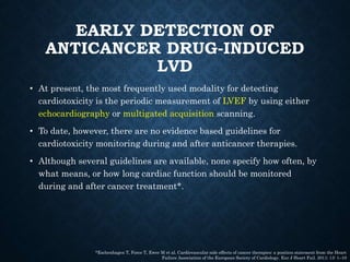 EARLY DETECTION OF
ANTICANCER DRUG-INDUCED
LVD
• At present, the most frequently used modality for detecting
cardiotoxicity is the periodic measurement of LVEF by using either
echocardiography or multigated acquisition scanning.
• To date, however, there are no evidence based guidelines for
cardiotoxicity monitoring during and after anticancer therapies.
• Although several guidelines are available, none specify how often, by
what means, or how long cardiac function should be monitored
during and after cancer treatment*.
*Eschenhagen T, Force T, Ewer M et al. Cardiovascular side effects of cancer therapies: a position statement from the Heart
Failure Association of the European Society of Cardiology. Eur J Heart Fail. 2011; 13: 1–10
 