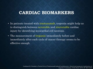 CARDIAC BIOMARKERS
• In patients treated with trastuzumab, troponin might help us
to distinguish between reversible and irreversible cardiac
injury by identifying myocardial cell necrosis.
• The measurement of troponin immediately before and
immediately after each cycle of cancer therapy seems to be
effective enough.
Cardinale D, Colombo A, Torrisi R et al. Trastuzumab-induced cardiotoxicity: clinical and prognostic implications of
troponin I evaluation. J Clin Oncol. 2010; 28: 3910–3916
 