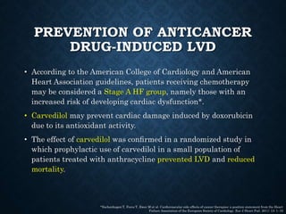 PREVENTION OF ANTICANCER
DRUG-INDUCED LVD
• According to the American College of Cardiology and American
Heart Association guidelines, patients receiving chemotherapy
may be considered a Stage A HF group, namely those with an
increased risk of developing cardiac dysfunction*.
• Carvedilol may prevent cardiac damage induced by doxorubicin
due to its antioxidant activity.
• The effect of carvedilol was conﬁrmed in a randomized study in
which prophylactic use of carvedilol in a small population of
patients treated with anthracycline prevented LVD and reduced
mortality.
*Eschenhagen T, Force T, Ewer M et al. Cardiovascular side effects of cancer therapies: a position statement from the Heart
Failure Association of the European Society of Cardiology. Eur J Heart Fail. 2011; 13: 1–10
 