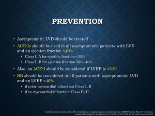 PREVENTION
• Asymptomatic LVD should be treated
• ACE-Is should be used in all asymptomatic patients with LVD
and an ejection fraction <40%
• Class I, A for ejection fraction <35%
• Class I, B for ejection fraction 35%–40%
• Also, an ACE-I should be considered if LVEF is <50%
• BB should be considered in all patients with asymptomatic LVD
and an LVEF <40%
• if prior myocardial infarction Class I, B
• if no myocardial infarction Class II, C
Cardiovascular toxicity induced by chemotherapy, targeted agents and radiotherapy: ESMO Clinical Practice Guidelines
Annals of Oncology 23 (Supplement 7): vii155–vii166, 2012 doi:10.1093/annonc/mds293
 