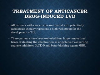 TREATMENT OF ANTICANCER
DRUG-INDUCED LVD
• All patients with cancer who are treated with potentially
cardiotoxic therapy represent a high-risk group for the
development of HF.
• These patients have been excluded from large randomized
trials evaluating the effectiveness of angiotensin-converting
enzyme inhibitors (ACE-I) and beta- blocking agents (BB).
 