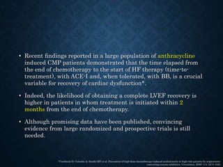 • Recent ﬁndings reported in a large population of anthracycline
induced CMP patients demonstrated that the time elapsed from
the end of chemotherapy to the start of HF therapy (time-to-
treatment), with ACE-I and, when tolerated, with BB, is a crucial
variable for recovery of cardiac dysfunction*.
• Indeed, the likelihood of obtaining a complete LVEF recovery is
higher in patients in whom treatment is initiated within 2
months from the end of chemotherapy.
• Although promising data have been published, convincing
evidence from large randomized and prospective trials is still
needed.
*Cardinale D, Colombo A, Sandri MT et al. Prevention of high-dose chemotherapy-induced cardiotoxicity in high-risk patients by angiotensin-
converting enzyme inhibition. Circulation. 2006; 114: 2474–2481
 