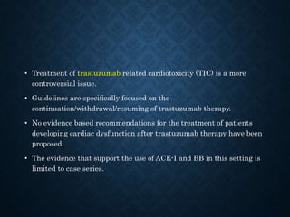 • Treatment of trastuzumab related cardiotoxicity (TIC) is a more
controversial issue.
• Guidelines are speciﬁcally focused on the
continuation/withdrawal/resuming of trastuzumab therapy.
• No evidence based recommendations for the treatment of patients
developing cardiac dysfunction after trastuzumab therapy have been
proposed.
• The evidence that support the use of ACE-I and BB in this setting is
limited to case series.
 