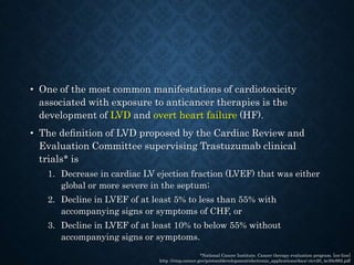 • One of the most common manifestations of cardiotoxicity
associated with exposure to anticancer therapies is the
development of LVD and overt heart failure (HF).
• The deﬁnition of LVD proposed by the Cardiac Review and
Evaluation Committee supervising Trastuzumab clinical
trials* is
1. Decrease in cardiac LV ejection fraction (LVEF) that was either
global or more severe in the septum;
2. Decline in LVEF of at least 5% to less than 55% with
accompanying signs or symptoms of CHF, or
3. Decline in LVEF of at least 10% to below 55% without
accompanying signs or symptoms.
*National Cancer Institute. Cancer therapy evaluation program. [on-line]
http ://ctep.cancer.gov/protocoldevelopment/electronic_applications/docs/ ctcv20_4e30e992.pdf
 