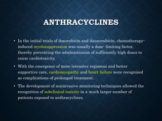 ANTHRACYCLINES
• In the initial trials of doxorubicin and daunorubicin, chemotherapy-
induced myelosuppression was usually a dose- limiting factor,
thereby preventing the administration of sufficiently high doses to
cause cardiotoxicity.
• With the emergence of more intensive regimens and better
supportive care, cardiomyopathy and heart failure were recognized
as complications of prolonged treatment.
• The development of noninvasive monitoring techniques allowed the
recognition of subclinical toxicity in a much larger number of
patients exposed to anthracyclines.
 