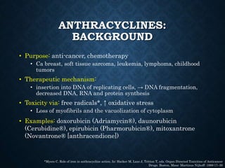 ANTHRACYCLINES:
BACKGROUND
• Purpose: anti-cancer, chemotherapy
• Ca breast, soft tissue sarcoma, leukemia, lymphoma, childhood
tumors
• Therapeutic mechanism:
• insertion into DNA of replicating cells, → DNA fragmentation,
decreased DNA, RNA and protein synthesis
• Toxicity via: free radicals*, ↑ oxidative stress
• Loss of myofibrils and the vacuolization of cytoplasm
• Examples: doxorubicin (Adriamycin®), daunorubicin
(Cerubidine®), epirubicin (Pharmorubicin®), mitoxantrone
(Novantrone® [anthracendione])
*Myers C. Role of iron in anthracycline action. In: Hacker M, Lazo J, Tritton T, eds. Organ Directed Toxicities of Anticancer
Drugs. Boston, Mass: Martinus Nijhoff; 1988:17–30
 